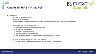 Information Classification: General
Context: DARPA SSITH and FETT
• DARPA SSITH
• MIT CSAIL and Accelerated Tech, Inc
• Sanctum/MI6 security enclaves
• The goal for software running in an enclave to be as isolated from other software as if it was running on a separate machine
• MIT developed many RISC-V variants in BSV
• Smallest microcontroller fabricated in carbon nanotubes
• In order cores, used in teaching
• Speculative, out-of-order processor
• Enhanced with Sanctum hardware isolation
• MI6 prevents side channels due to speculation and shared resources such as caches
• For SSITH, we extended Bluespec, Inc’s RISC-V Flute processor
• In order to compare between a common baseline and other teams (e.g., SRI/Cambridge)
 