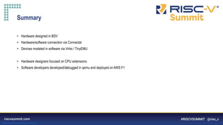 Information Classification: General
Summary
• Hardware designed in BSV
• Hardware/software connection via Connectal
• Devices modeled in software via Virtio / TinyEMU
• Hardware designers focused on CPU extensions
• Software developers developed/debugged in qemu and deployed on AWS F1
 
