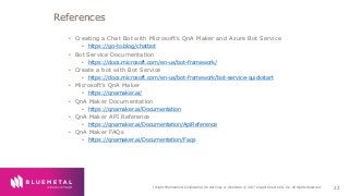 BlueMetal Presentation Insight Proprietary & Confidential. Do Not Copy or Distribute. © 2017 Insight Direct USA, Inc. All Rights Reserved. 22
• Creating a Chat Bot with Microsoft’s QnA Maker and Azure Bot Service
• https://go-to.blog/chatbot
• Bot Service Documentation
• https://docs.microsoft.com/en-us/bot-framework/
• Create a bot with Bot Service
• https://docs.microsoft.com/en-us/bot-framework/bot-service-quickstart
• Microsoft’s QnA Maker
• https://qnamaker.ai/
• QnA Maker Documentation
• https://qnamaker.ai/Documentation
• QnA Maker API Reference
• https://qnamaker.ai/Documentation/ApiReference
• QnA Maker FAQs
• https://qnamaker.ai/Documentation/Faqs
References
 
