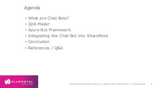 BlueMetal Presentation Insight Proprietary & Confidential. Do Not Copy or Distribute. © 2017 Insight Direct USA, Inc. All Rights Reserved. 6
• What are Chat Bots?
• QnA Maker
• Azure Bot Framework
• Integrating the Chat Bot into SharePoint
• Conclusion
• References / Q&A
Agenda
 