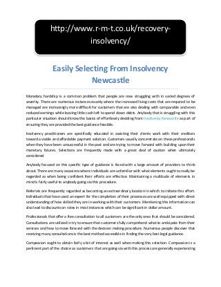 Easily Selecting From Insolvency
Newcastle
Monetary hardship is a common problem that people are now struggling with in varied degrees of
severity. There are numerous instances exactly where the increased living costs that are required to be
managed are increasingly more difficult for customers that are also dealing with comparable and even
reduced earnings while leaving little cash left to spend down debts. Anybody that is struggling with this
particular situation should know the basics of effortlessly deciding from Insolvency Newcastle as part of
ensuring they are provided the best guidance feasible.
Insolvency practitioners are specifically educated in assisting their clients work with their creditors
toward a viable and affordable payment solution. Customers usually concentrate on these professionals
when they have been unsuccessful in the past and are trying to move forward with building upon their
monetary futures. Selections are frequently made with a great deal of caution when ultimately
considered.
Anybody focused on this specific type of guidance is faced with a large amount of providers to think
about. There are many occasions where individuals are unfamiliar with what elements ought to really be
regarded as when being confident their efforts are effective. Maintaining a multitude of elements in
mind is fairly useful to anybody going via this procedure.
Referrals are frequently regarded as becoming an extraordinary location in which to initiate this effort.
Individuals that have used an expert for the completion of their processes are well equipped with direct
understanding of how skilled they are in working with their customers. Mentioning this information can
also lead to discounts on rates in most instances which can be significant in dollar amount.
Professionals that offer a free consultation to all customers are the only ones that should be considered.
Consultations are utilized in try to ensure that customers fully comprehend what to anticipate from their
services and how to move forward with the decision making procedure. Numerous people discover that
receiving many consultations is the best method accessible in finding the very best legal guidance.
Compassion ought to obtain fairly a bit of interest as well when making this selection. Compassion is a
pertinent part of the choice as customers that are going via with this process are generally experiencing
http://www.r-m-t.co.uk/recovery-
insolvency/
 