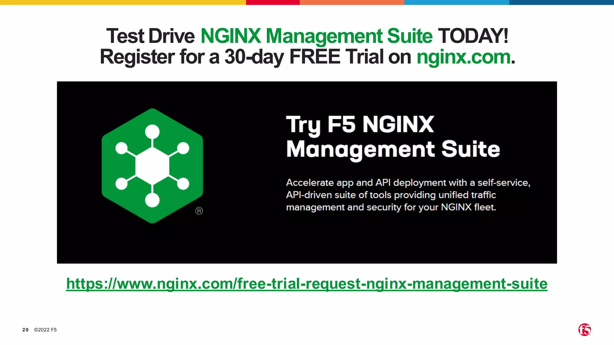 ©2022 F5
20
Test Drive NGINX Management Suite TODAY!
Register for a 30-day FREE Trial on nginx.com.
https://www.nginx.com/free-trial-request-nginx-management-suite
 