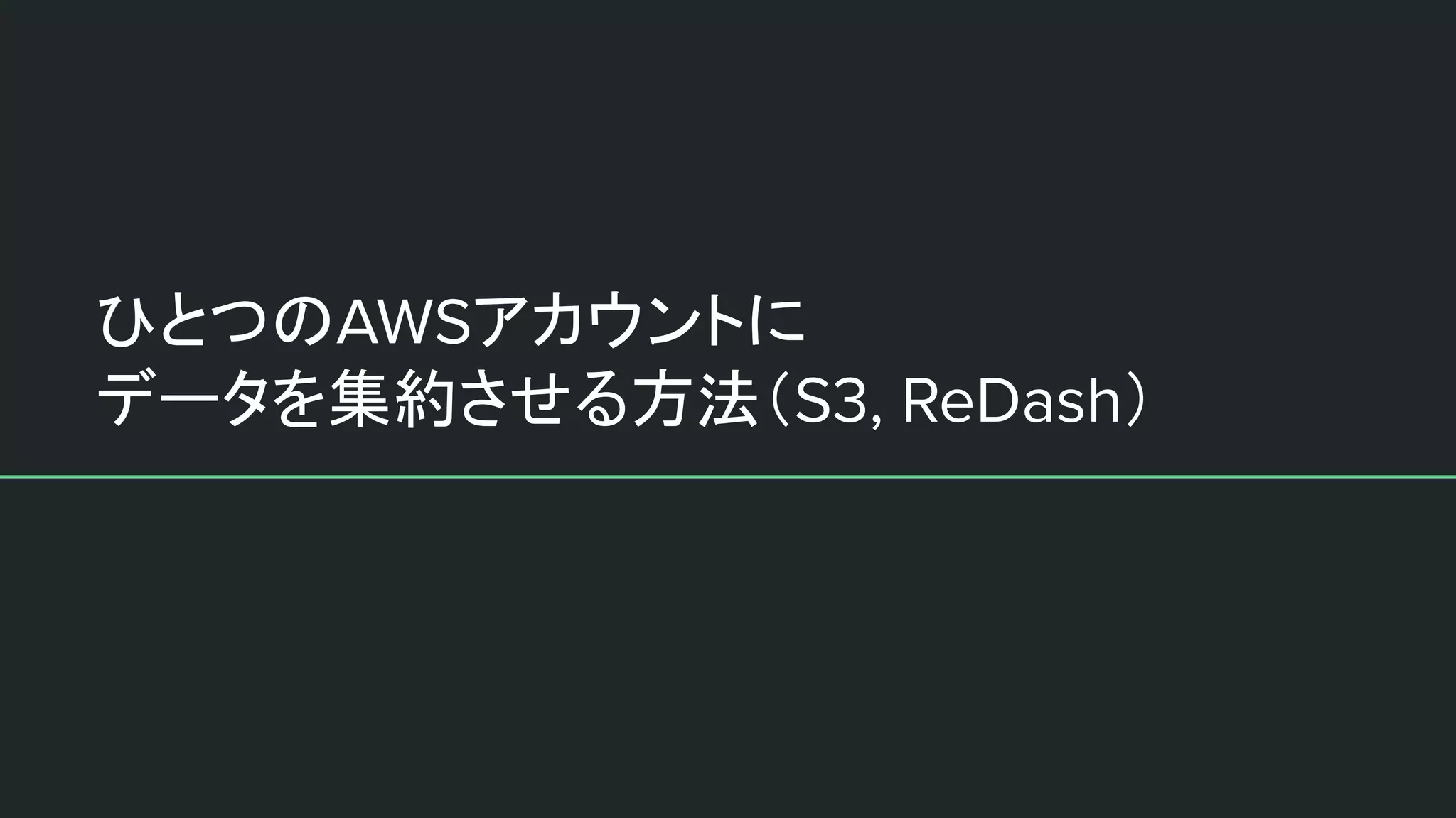 ひとつのAWSアカウントに
データを集約させる方法（S3, ReDash）
 