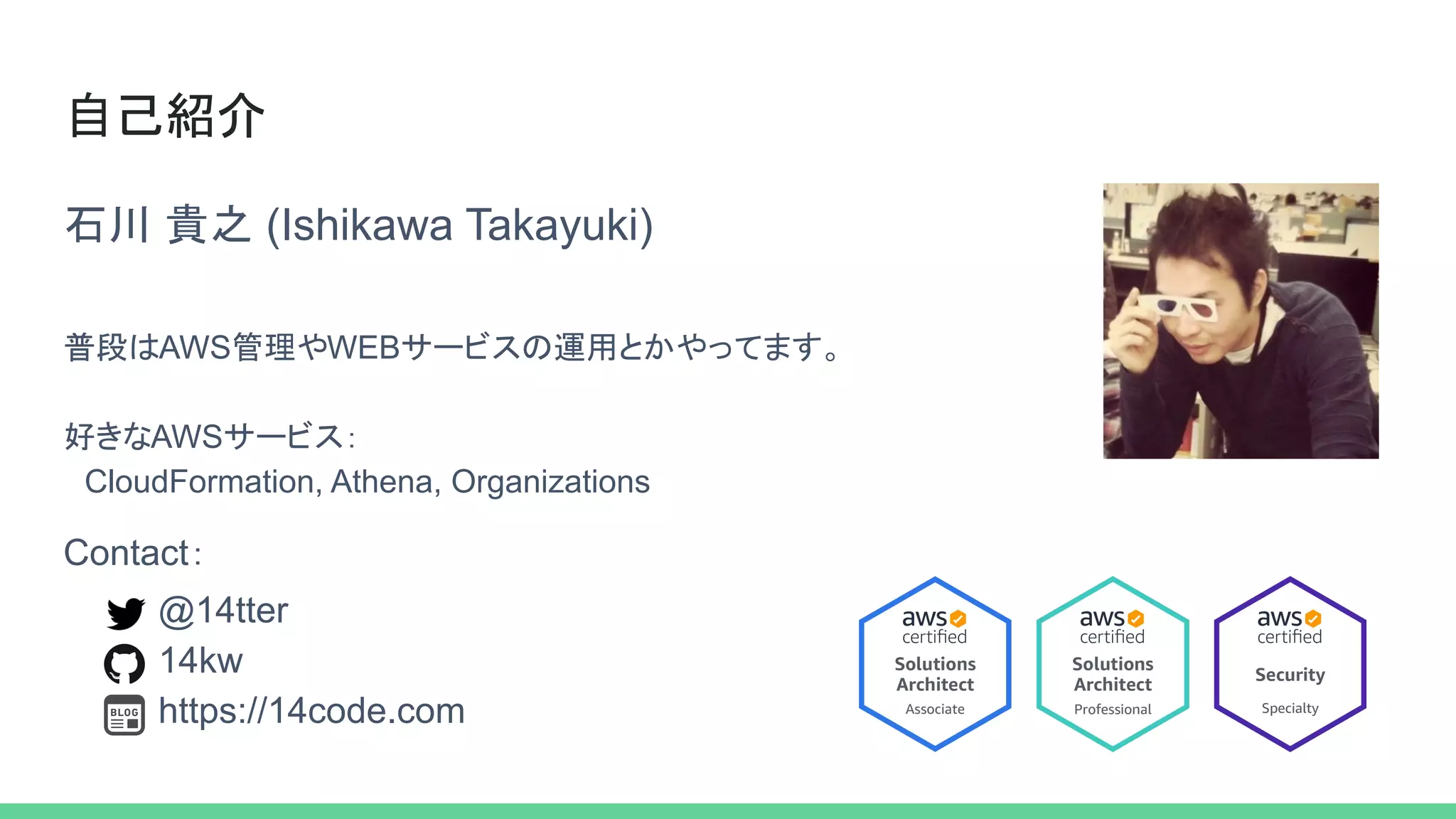 自己紹介
石川 貴之 (Ishikawa Takayuki)
普段はAWS管理やWEBサービスの運用とかやってます。
好きなAWSサービス：
　CloudFormation, Athena, Organizations
@14tter
14kw
https://14code.com
Contact：
 