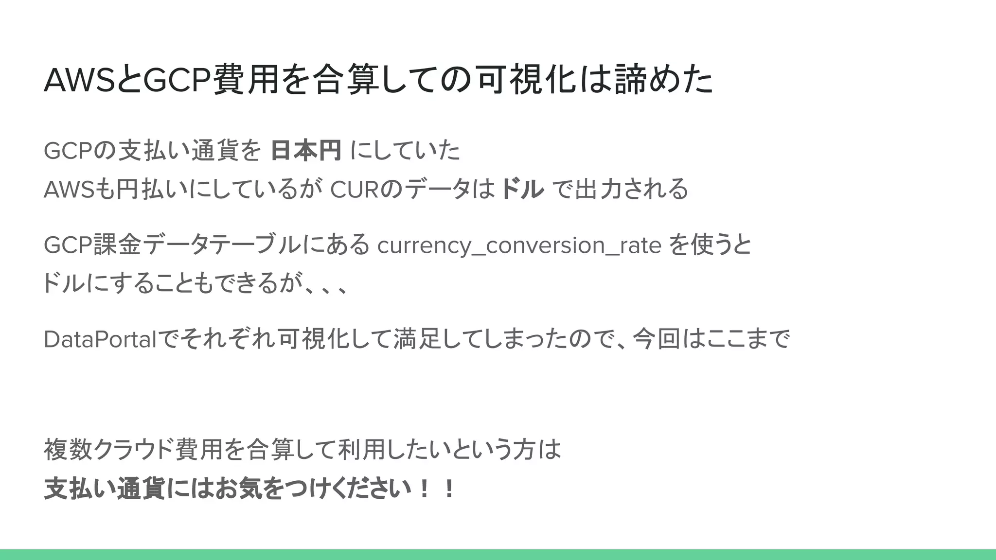 AWSとGCP費用を合算しての可視化は諦めた
GCPの支払い通貨を 日本円 にしていた
AWSも円払いにしているが CURのデータは ドル で出力される
GCP課金データテーブルにある currency_conversion_rate を使うと
ドルにすることもできるが、、、
DataPortalでそれぞれ可視化して満足してしまったので、今回はここまで
複数クラウド費用を合算して利用したいという方は
支払い通貨にはお気をつけください！！
 