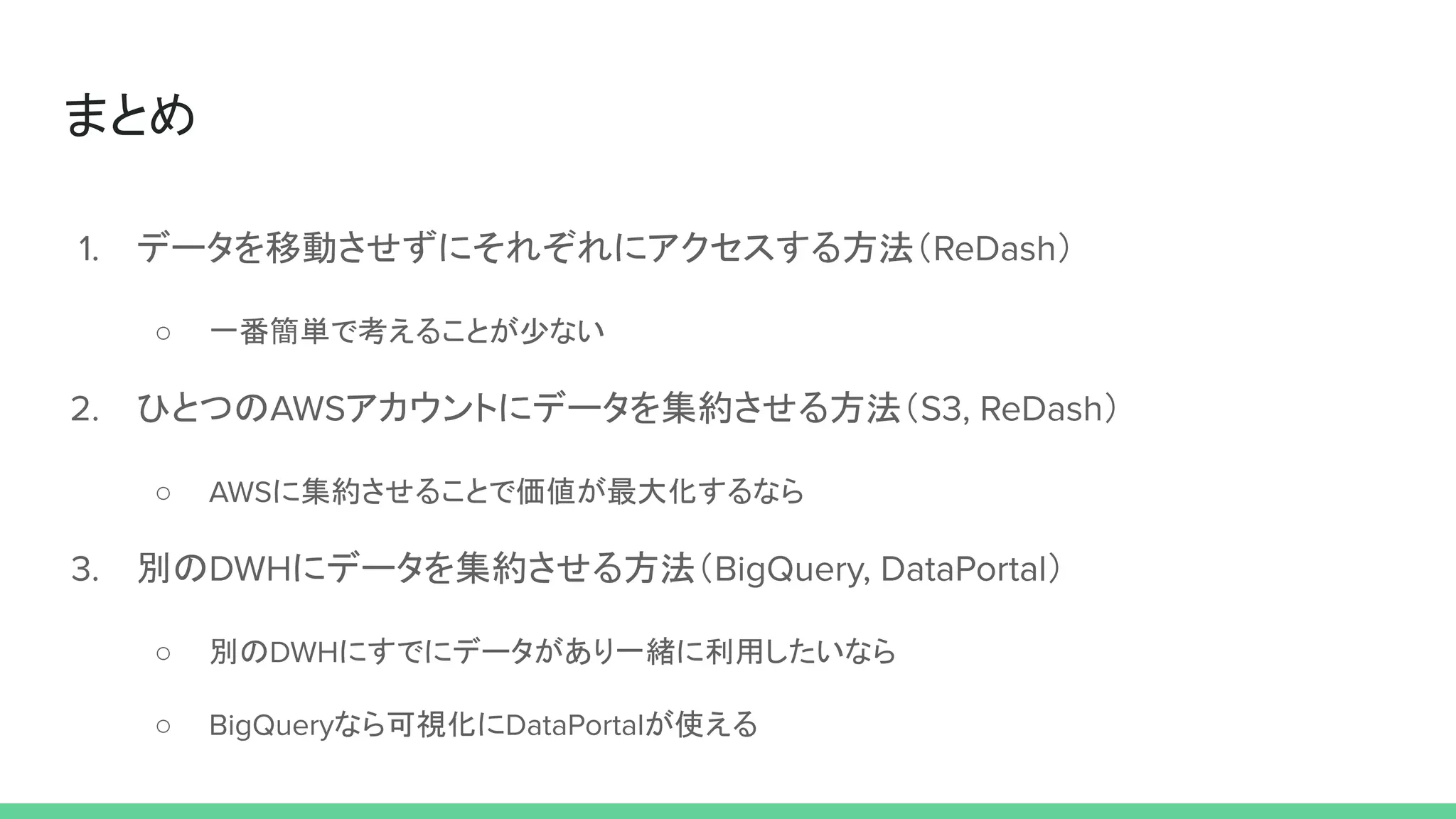 まとめ
1. データを移動させずにそれぞれにアクセスする方法（ReDash）
○ 一番簡単で考えることが少ない
2. ひとつのAWSアカウントにデータを集約させる方法（S3, ReDash）
○ AWSに集約させることで価値が最大化するなら
3. 別のDWHにデータを集約させる方法（BigQuery, DataPortal）
○ 別のDWHにすでにデータがあり一緒に利用したいなら
○ BigQueryなら可視化にDataPortalが使える
 