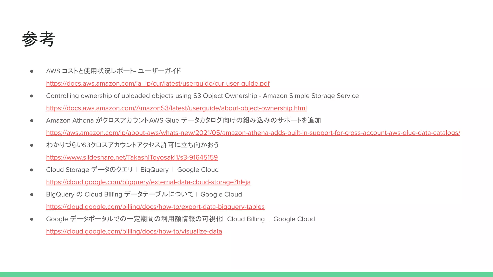 参考
● AWS コストと使用状況レポート- ユーザーガイド
https://docs.aws.amazon.com/ja_jp/cur/latest/userguide/cur-user-guide.pdf
● Controlling ownership of uploaded objects using S3 Object Ownership - Amazon Simple Storage Service
https://docs.aws.amazon.com/AmazonS3/latest/userguide/about-object-ownership.html
● Amazon Athena がクロスアカウントAWS Glue データカタログ向けの組み込みのサポートを追加
https://aws.amazon.com/jp/about-aws/whats-new/2021/05/amazon-athena-adds-built-in-support-for-cross-account-aws-glue-data-catalogs/
● わかりづらいS3クロスアカウントアクセス許可に立ち向かおう
https://www.slideshare.net/TakashiToyosaki1/s3-91645159
● Cloud Storage データのクエリ | BigQuery | Google Cloud
https://cloud.google.com/bigquery/external-data-cloud-storage?hl=ja
● BigQuery の Cloud Billing データテーブルについて | Google Cloud
https://cloud.google.com/billing/docs/how-to/export-data-bigquery-tables
● Google データポータルでの一定期間の利用額情報の可視化| Cloud Billing | Google Cloud
https://cloud.google.com/billing/docs/how-to/visualize-data
 