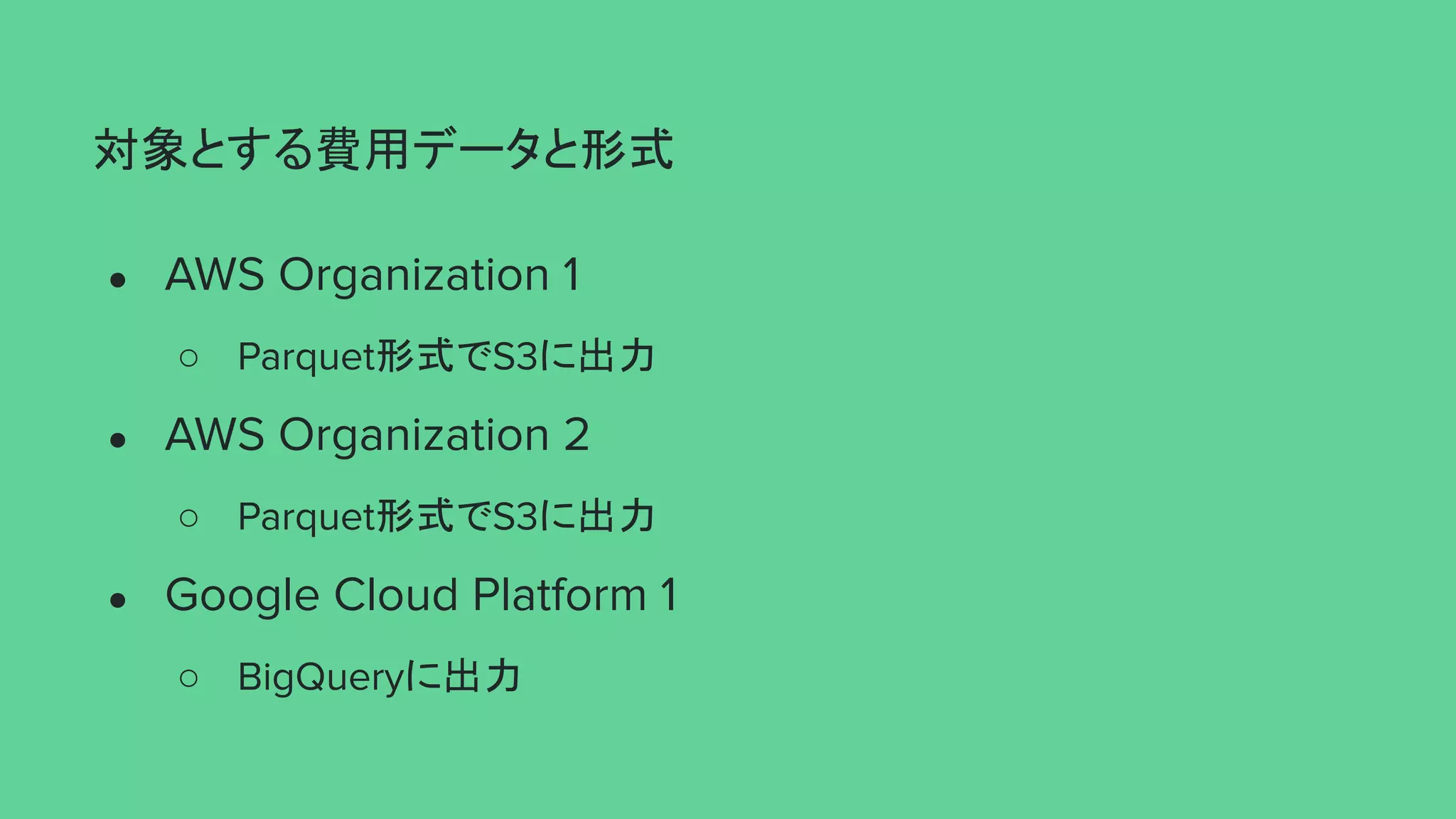 対象とする費用データと形式
● AWS Organization 1
○ Parquet形式でS3に出力
● AWS Organization 2
○ Parquet形式でS3に出力
● Google Cloud Platform 1
○ BigQueryに出力
 