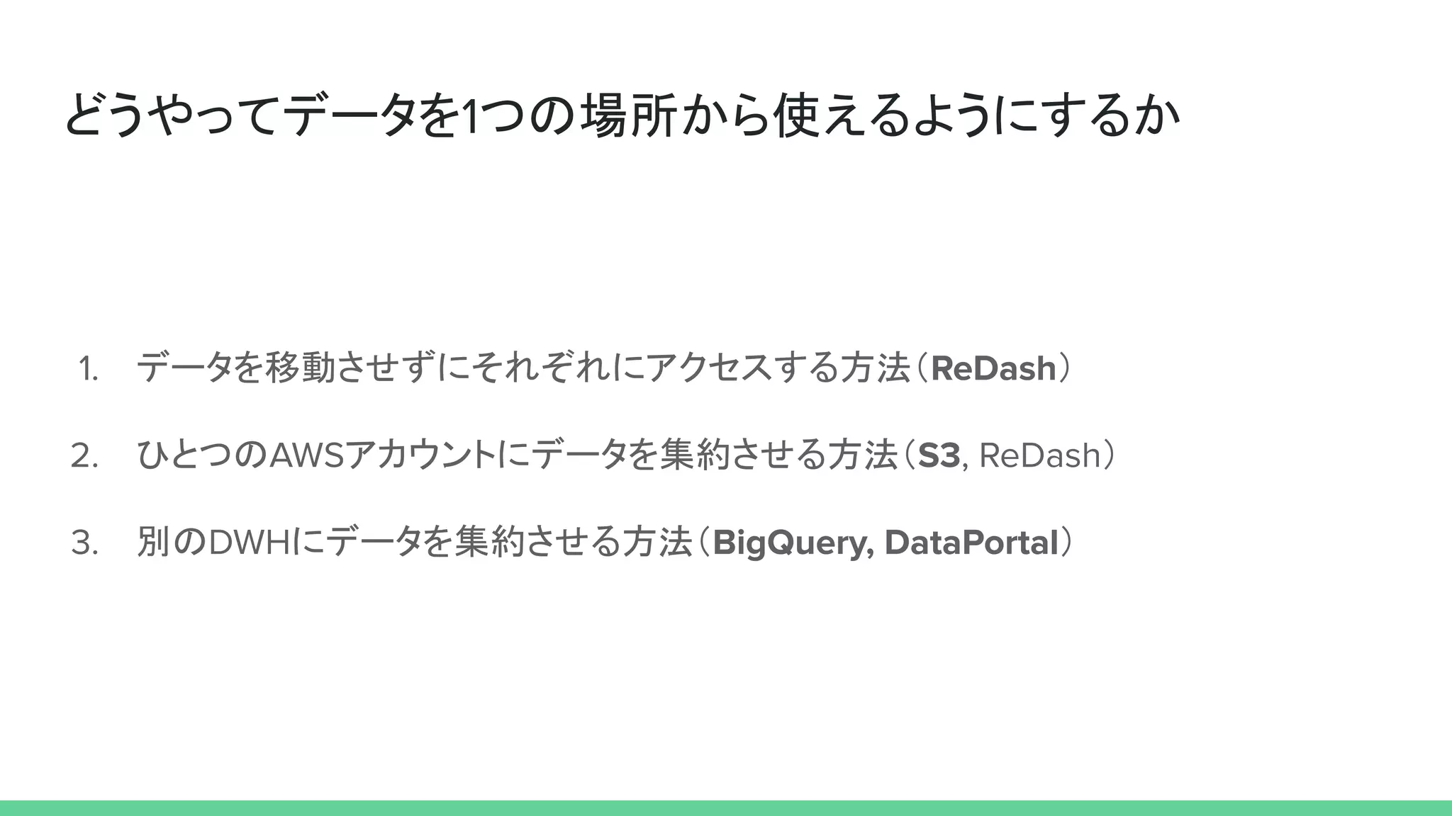 どうやってデータを1つの場所から使えるようにするか
1. データを移動させずにそれぞれにアクセスする方法（ReDash）
2. ひとつのAWSアカウントにデータを集約させる方法（S3, ReDash）
3. 別のDWHにデータを集約させる方法（BigQuery, DataPortal）
 