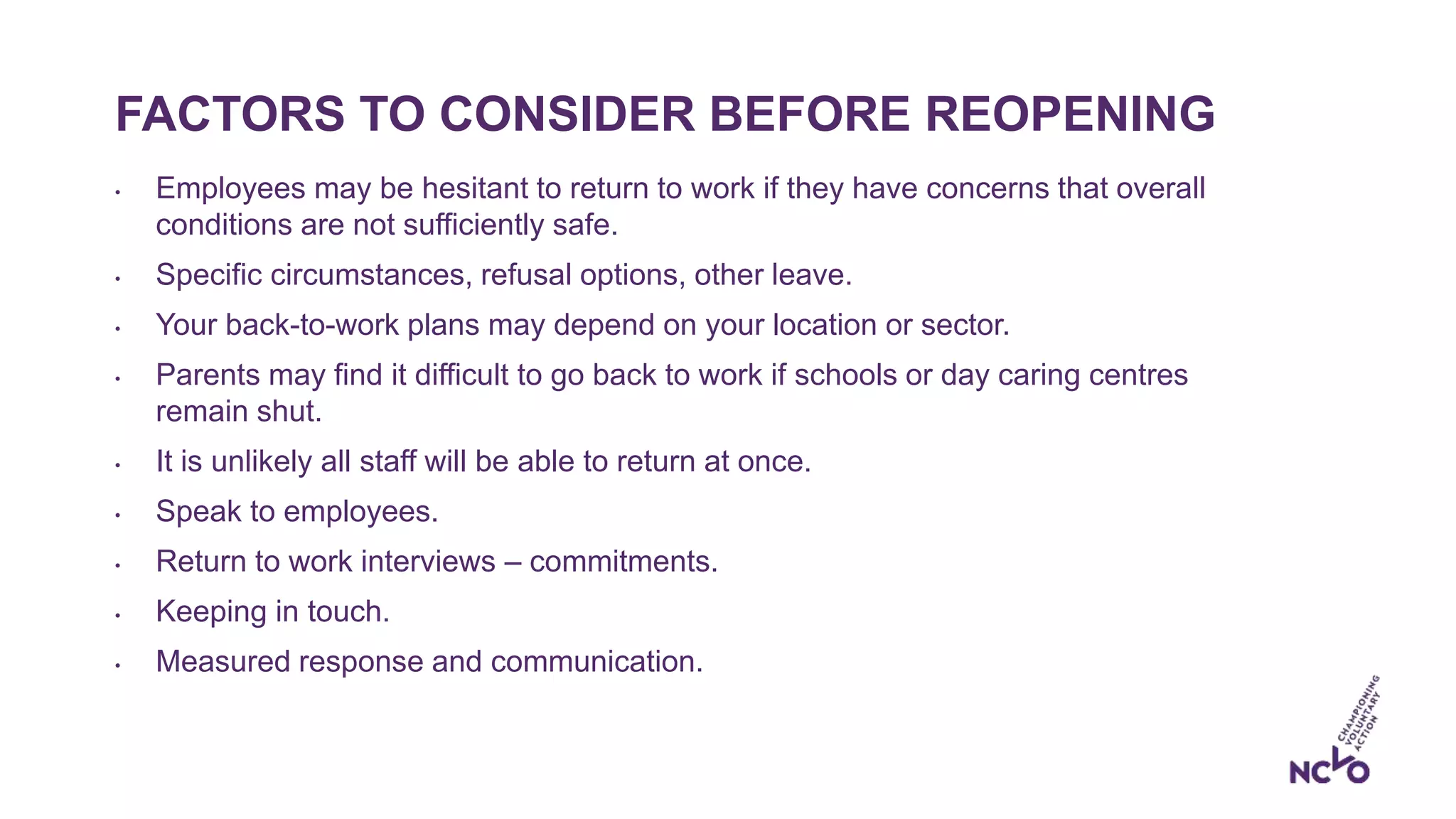 FACTORS TO CONSIDER BEFORE REOPENING
• Employees may be hesitant to return to work if they have concerns that overall
conditions are not sufficiently safe.
• Specific circumstances, refusal options, other leave.
• Your back-to-work plans may depend on your location or sector.
• Parents may find it difficult to go back to work if schools or day caring centres
remain shut.
• It is unlikely all staff will be able to return at once.
• Speak to employees.
• Return to work interviews – commitments.
• Keeping in touch.
• Measured response and communication.
 