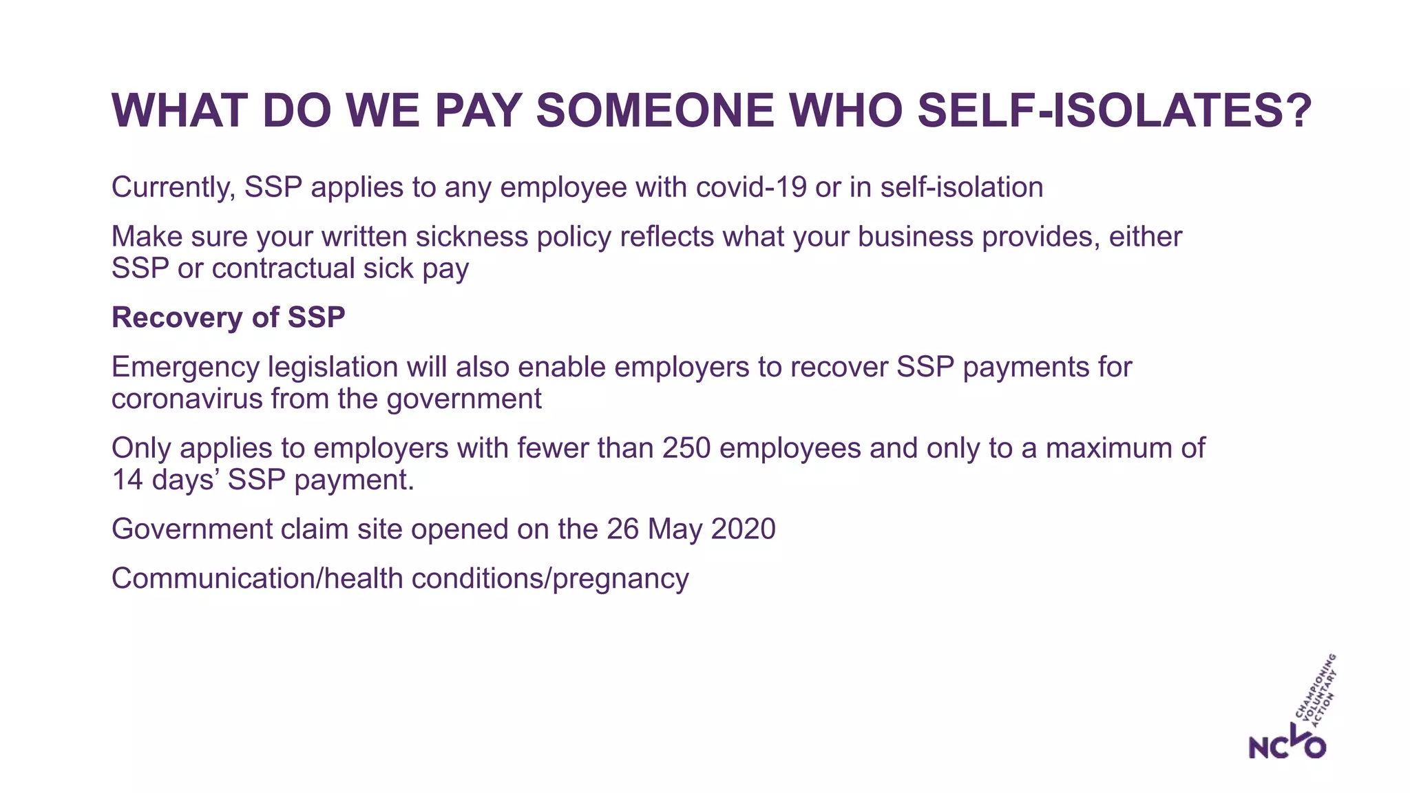 WHAT DO WE PAY SOMEONE WHO SELF-ISOLATES?
Currently, SSP applies to any employee with covid-19 or in self-isolation
Make sure your written sickness policy reflects what your business provides, either
SSP or contractual sick pay
Recovery of SSP
Emergency legislation will also enable employers to recover SSP payments for
coronavirus from the government
Only applies to employers with fewer than 250 employees and only to a maximum of
14 days’ SSP payment.
Government claim site opened on the 26 May 2020
Communication/health conditions/pregnancy
 