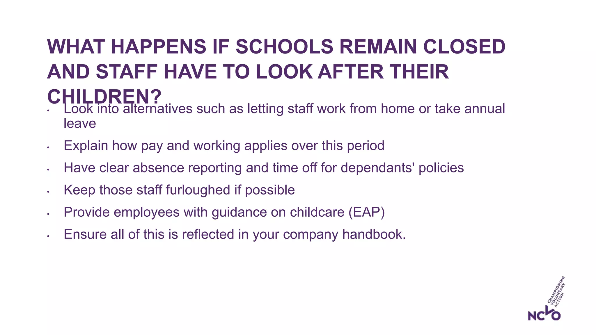 WHAT HAPPENS IF SCHOOLS REMAIN CLOSED
AND STAFF HAVE TO LOOK AFTER THEIR
CHILDREN?• Look into alternatives such as letting staff work from home or take annual
leave
• Explain how pay and working applies over this period
• Have clear absence reporting and time off for dependants' policies
• Keep those staff furloughed if possible
• Provide employees with guidance on childcare (EAP)
• Ensure all of this is reflected in your company handbook.
 