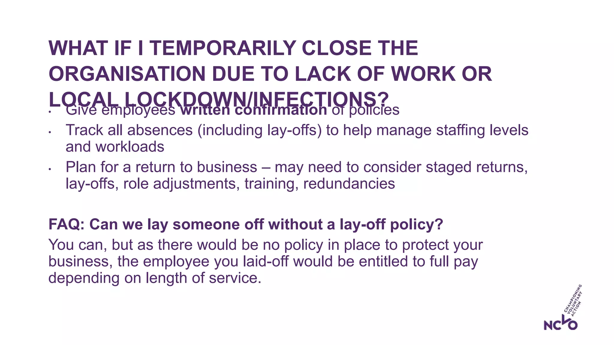 WHAT IF I TEMPORARILY CLOSE THE
ORGANISATION DUE TO LACK OF WORK OR
LOCAL LOCKDOWN/INFECTIONS?• Give employees written confirmation of policies
• Track all absences (including lay-offs) to help manage staffing levels
and workloads
• Plan for a return to business – may need to consider staged returns,
lay-offs, role adjustments, training, redundancies
FAQ: Can we lay someone off without a lay-off policy?
You can, but as there would be no policy in place to protect your
business, the employee you laid-off would be entitled to full pay
depending on length of service.
 