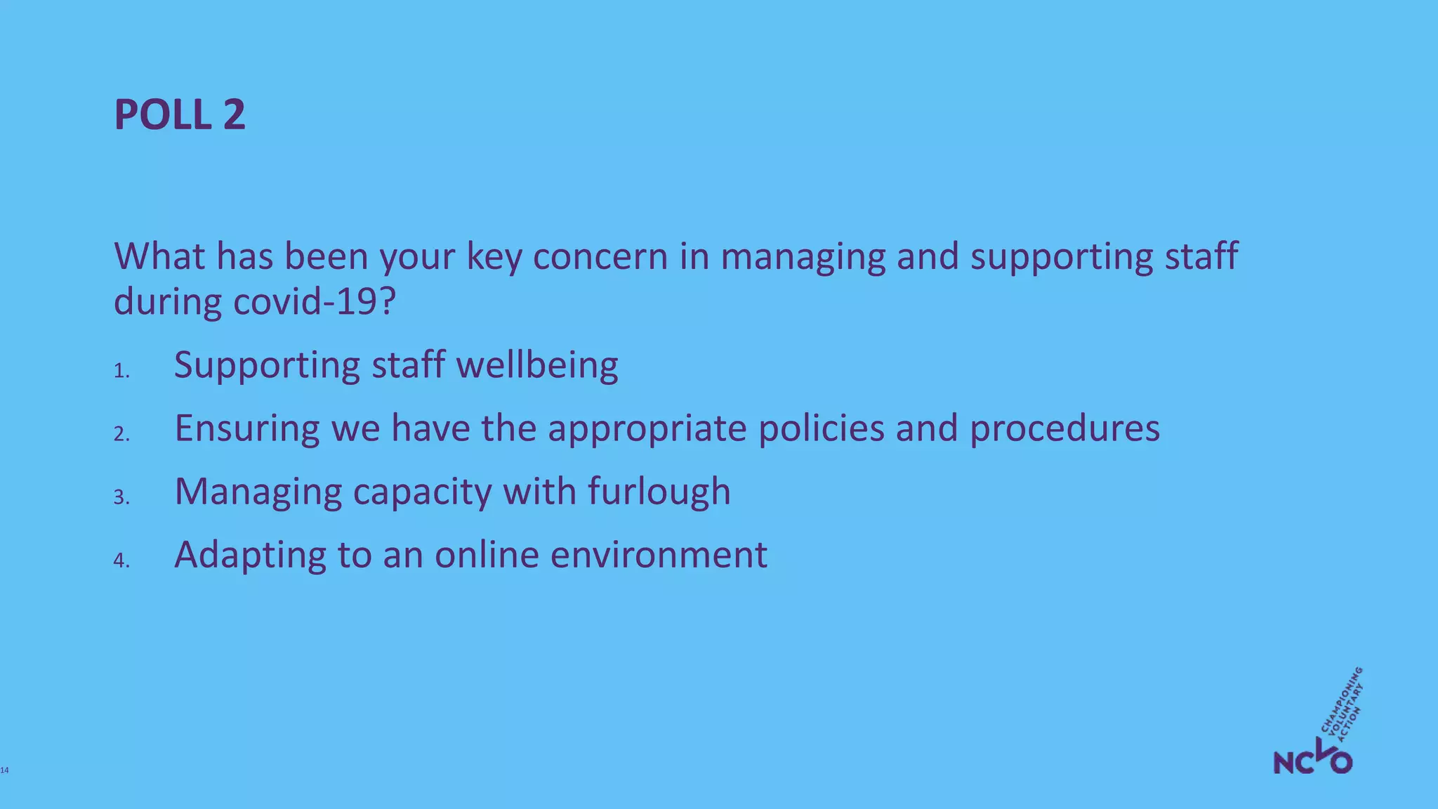 POLL 2
What has been your key concern in managing and supporting staff
during covid-19?
1. Supporting staff wellbeing
2. Ensuring we have the appropriate policies and procedures
3. Managing capacity with furlough
4. Adapting to an online environment
14
 