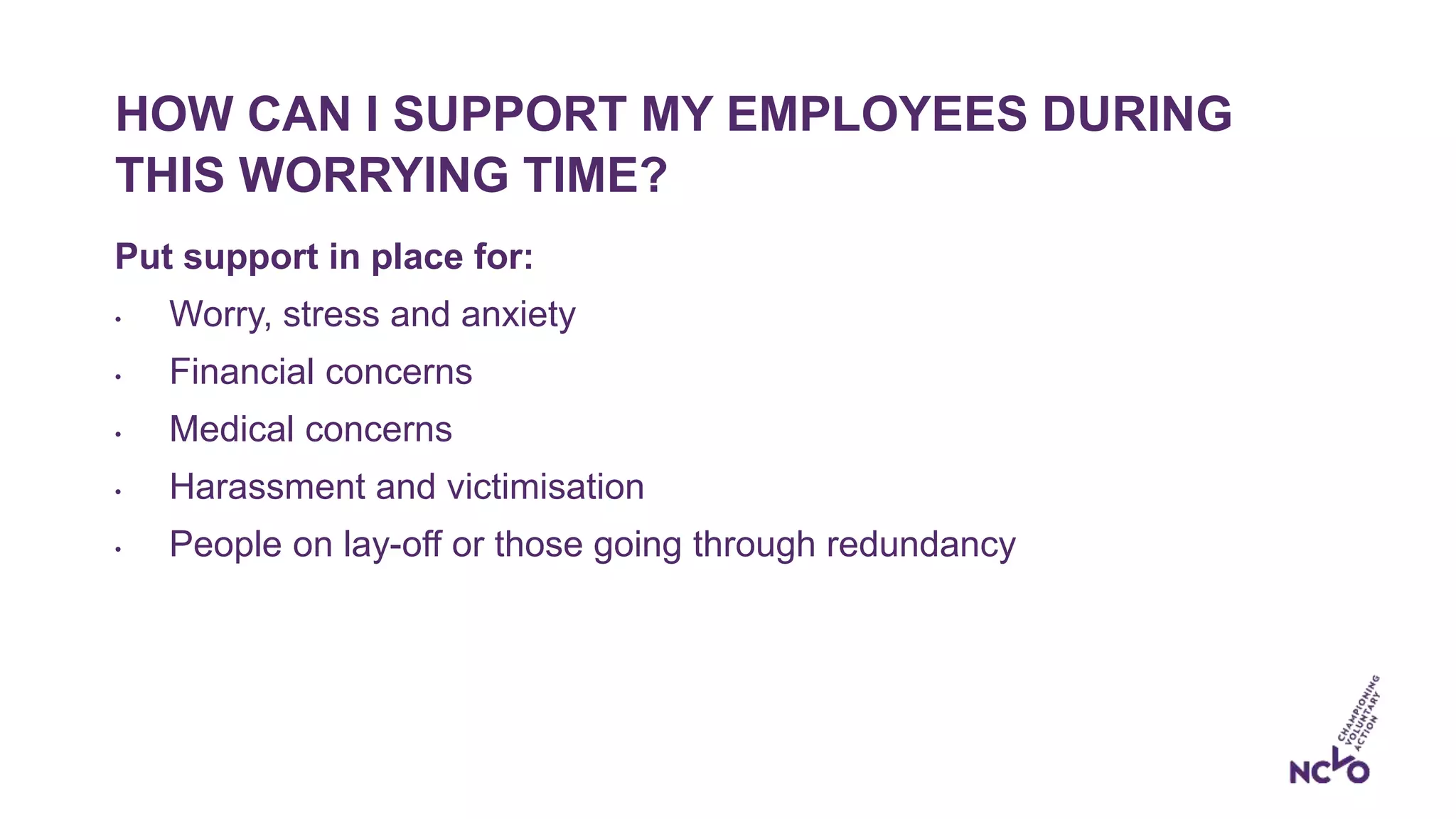 HOW CAN I SUPPORT MY EMPLOYEES DURING
THIS WORRYING TIME?
Put support in place for:
• Worry, stress and anxiety
• Financial concerns
• Medical concerns
• Harassment and victimisation
• People on lay-off or those going through redundancy
 