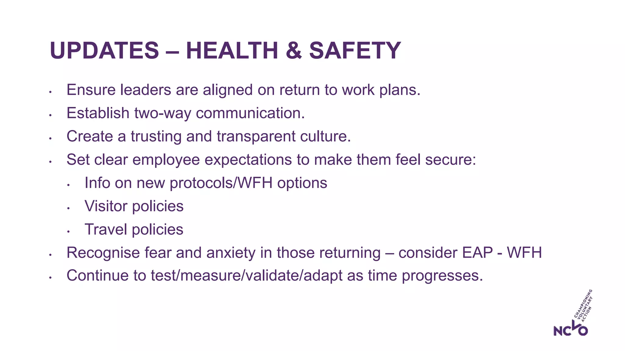UPDATES – HEALTH & SAFETY
• Ensure leaders are aligned on return to work plans.
• Establish two-way communication.
• Create a trusting and transparent culture.
• Set clear employee expectations to make them feel secure:
• Info on new protocols/WFH options
• Visitor policies
• Travel policies
• Recognise fear and anxiety in those returning – consider EAP - WFH
• Continue to test/measure/validate/adapt as time progresses.
 