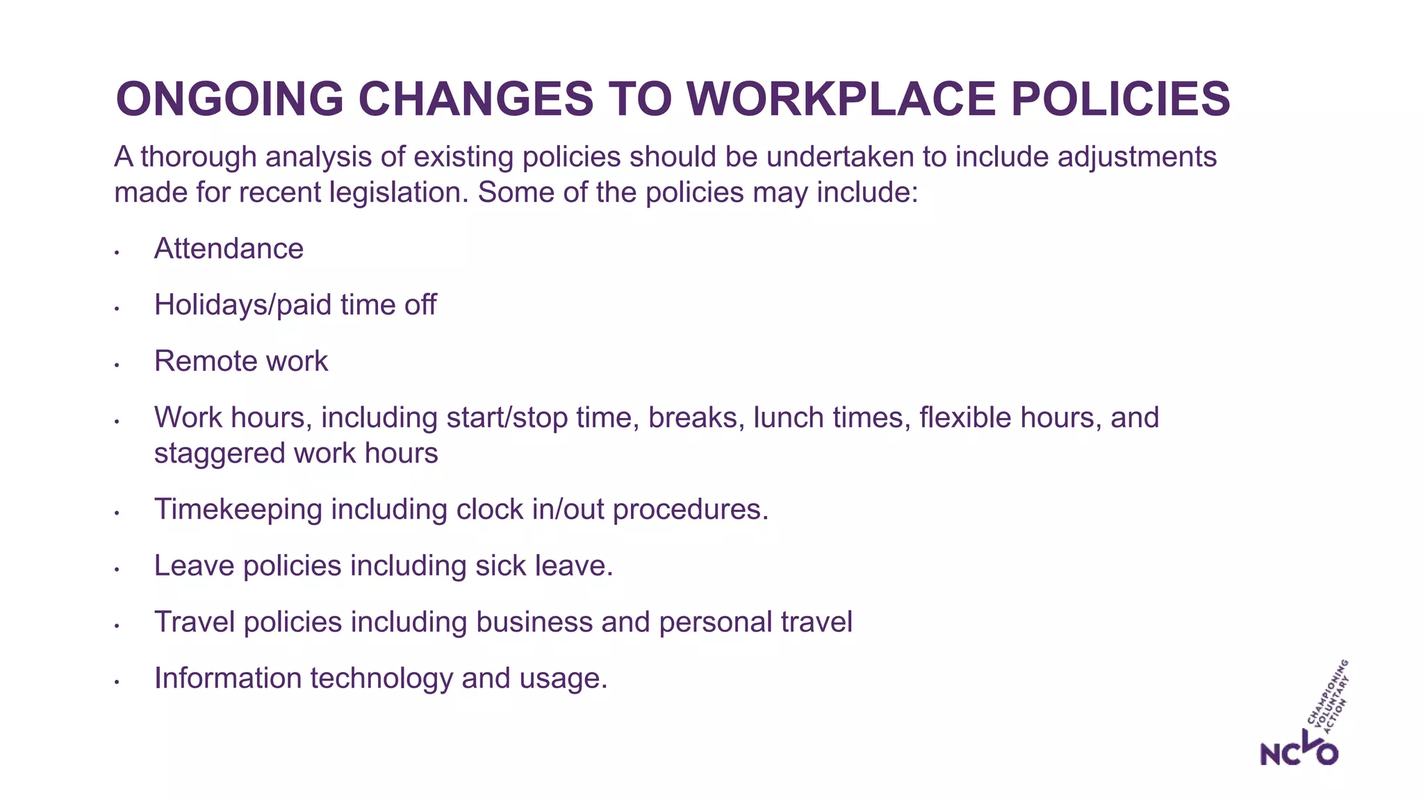 ONGOING CHANGES TO WORKPLACE POLICIES
A thorough analysis of existing policies should be undertaken to include adjustments
made for recent legislation. Some of the policies may include:
• Attendance
• Holidays/paid time off
• Remote work
• Work hours, including start/stop time, breaks, lunch times, flexible hours, and
staggered work hours
• Timekeeping including clock in/out procedures.
• Leave policies including sick leave.
• Travel policies including business and personal travel
• Information technology and usage.
 