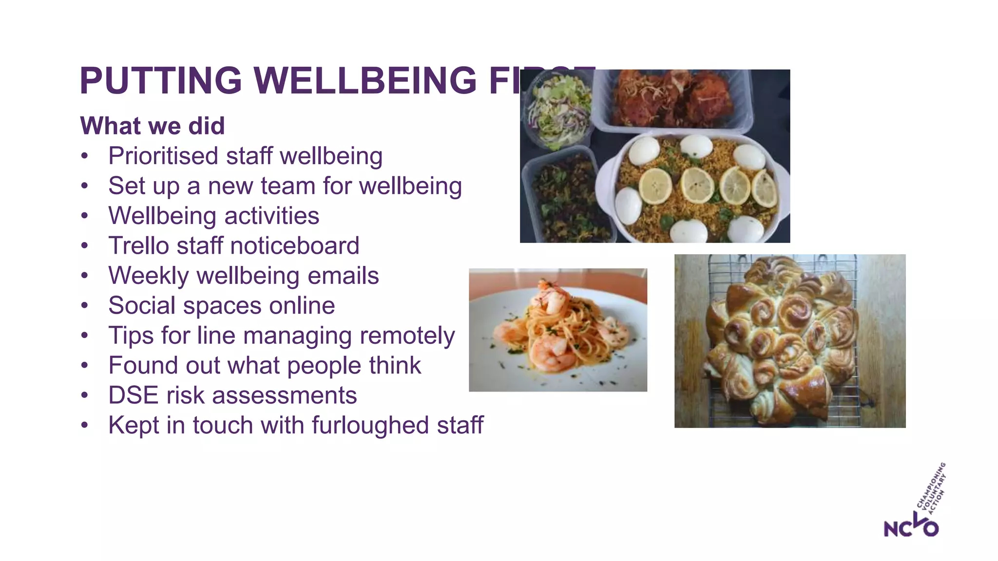 PUTTING WELLBEING FIRST
What we did
• Prioritised staff wellbeing
• Set up a new team for wellbeing
• Wellbeing activities
• Trello staff noticeboard
• Weekly wellbeing emails
• Social spaces online
• Tips for line managing remotely
• Found out what people think
• DSE risk assessments
• Kept in touch with furloughed staff
 