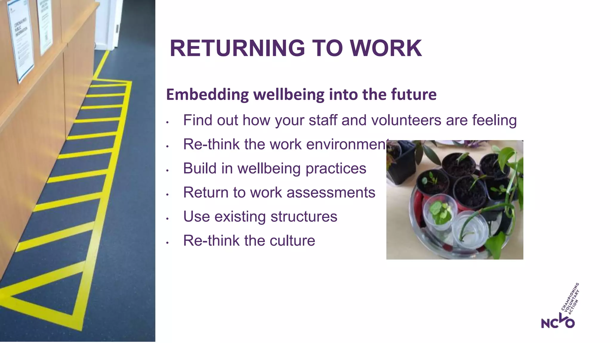 RETURNING TO WORK
Embedding wellbeing into the future
• Find out how your staff and volunteers are feeling
• Re-think the work environment
• Build in wellbeing practices
• Return to work assessments
• Use existing structures
• Re-think the culture
 