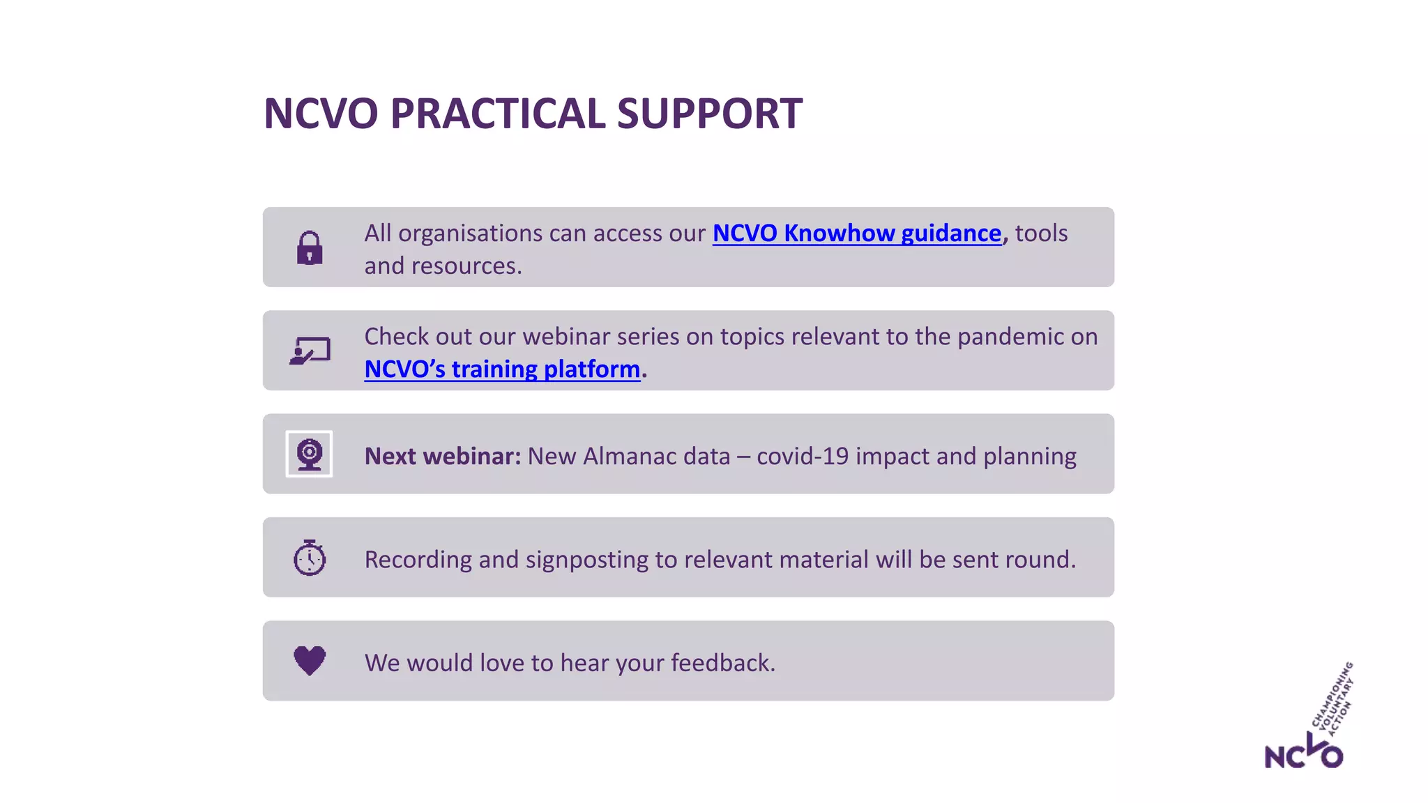 NCVO PRACTICAL SUPPORT
All organisations can access our NCVO Knowhow guidance, tools
and resources.
Check out our webinar series on topics relevant to the pandemic on
NCVO’s training platform.
Next webinar: New Almanac data – covid-19 impact and planning
Recording and signposting to relevant material will be sent round.
We would love to hear your feedback.
 
