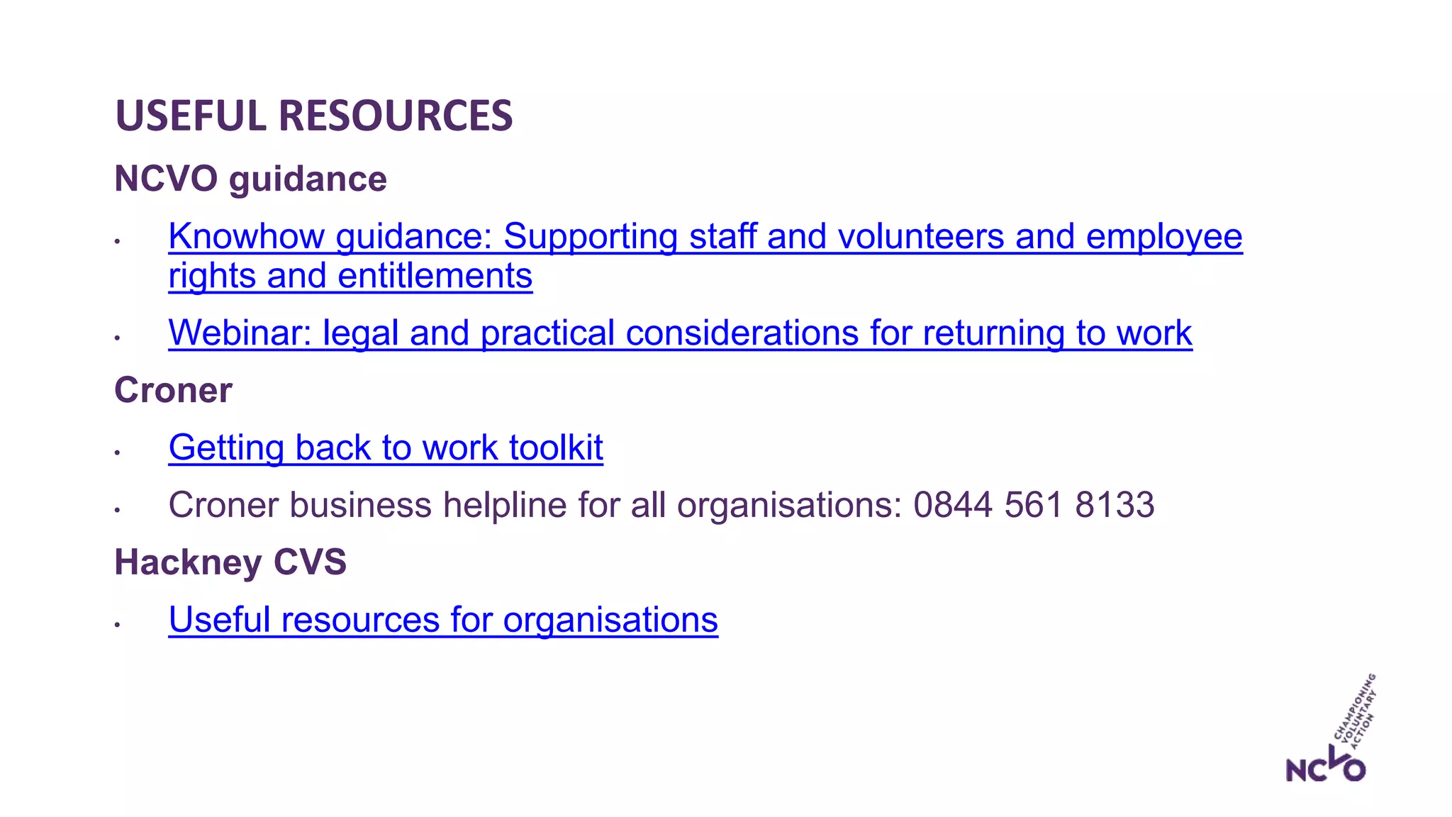 USEFUL RESOURCES
NCVO guidance
• Knowhow guidance: Supporting staff and volunteers and employee
rights and entitlements
• Webinar: legal and practical considerations for returning to work
Croner
• Getting back to work toolkit
• Croner business helpline for all organisations: 0844 561 8133
Hackney CVS
• Useful resources for organisations
 
