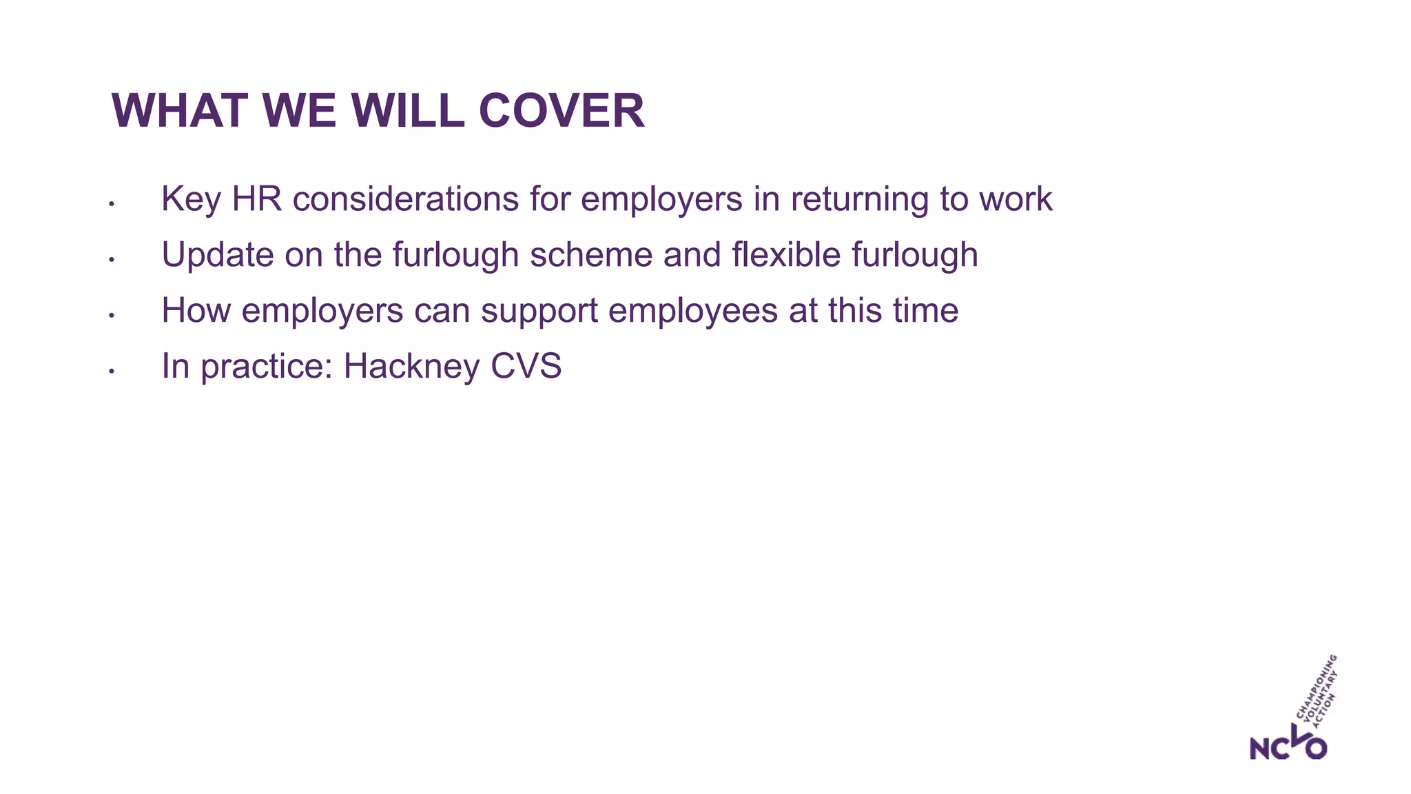 WHAT WE WILL COVER
• Key HR considerations for employers in returning to work
• Update on the furlough scheme and flexible furlough
• How employers can support employees at this time
• In practice: Hackney CVS
 