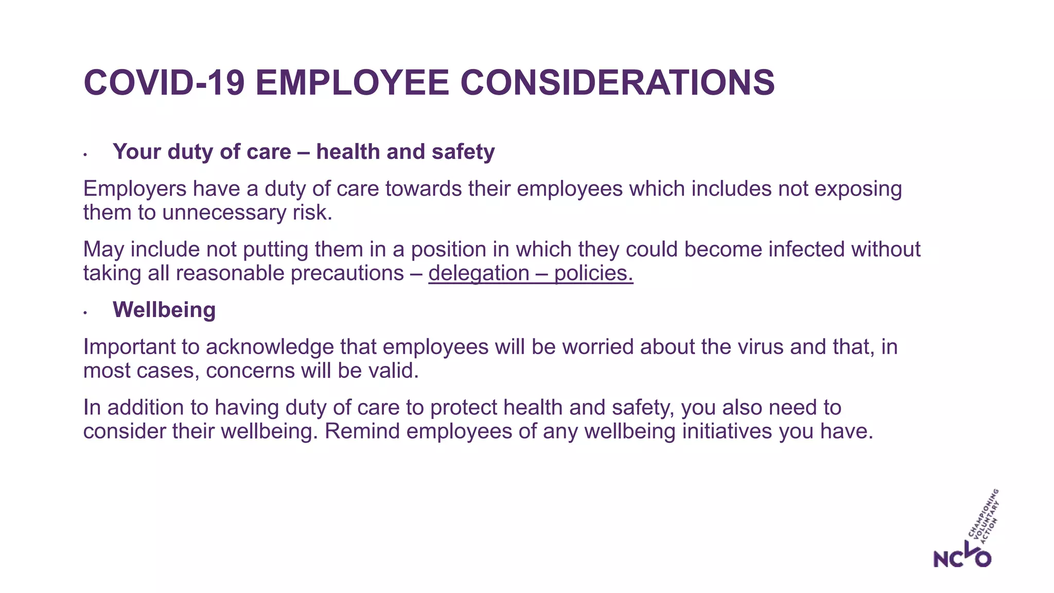 COVID-19 EMPLOYEE CONSIDERATIONS
• Your duty of care – health and safety
Employers have a duty of care towards their employees which includes not exposing
them to unnecessary risk.
May include not putting them in a position in which they could become infected without
taking all reasonable precautions – delegation – policies.
• Wellbeing
Important to acknowledge that employees will be worried about the virus and that, in
most cases, concerns will be valid.
In addition to having duty of care to protect health and safety, you also need to
consider their wellbeing. Remind employees of any wellbeing initiatives you have.
 