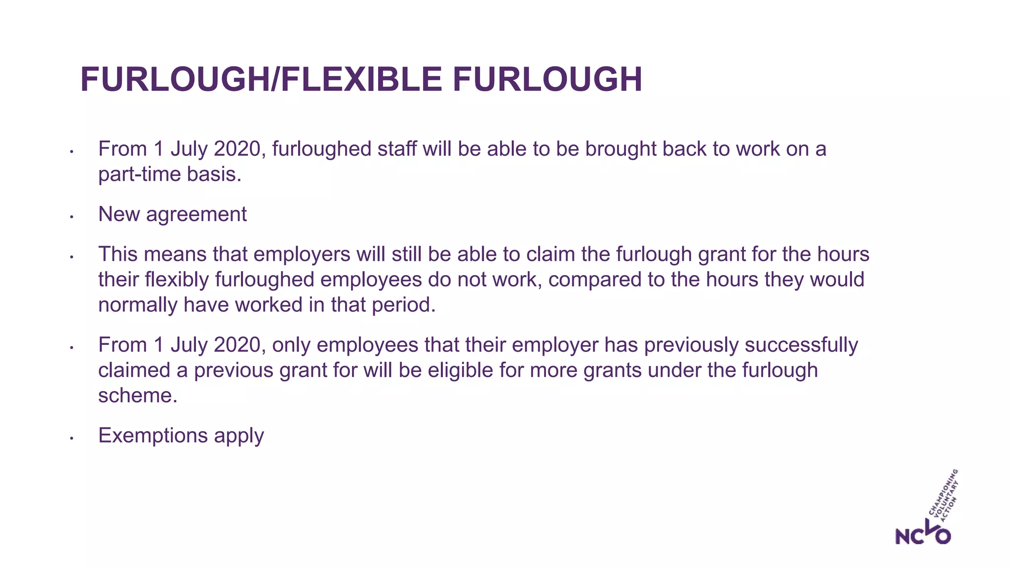 FURLOUGH/FLEXIBLE FURLOUGH
• From 1 July 2020, furloughed staff will be able to be brought back to work on a
part-time basis.
• New agreement
• This means that employers will still be able to claim the furlough grant for the hours
their flexibly furloughed employees do not work, compared to the hours they would
normally have worked in that period.
• From 1 July 2020, only employees that their employer has previously successfully
claimed a previous grant for will be eligible for more grants under the furlough
scheme.
• Exemptions apply
 