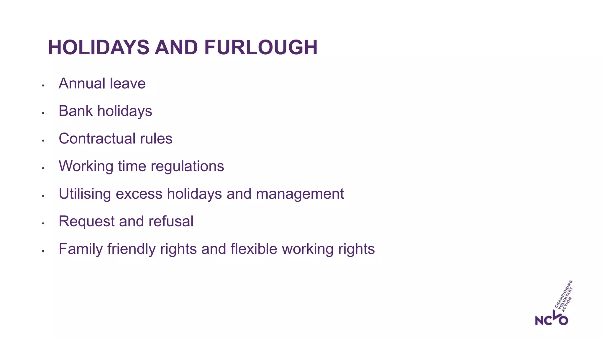 HOLIDAYS AND FURLOUGH
• Annual leave
• Bank holidays
• Contractual rules
• Working time regulations
• Utilising excess holidays and management
• Request and refusal
• Family friendly rights and flexible working rights
 