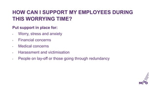 HOW CAN I SUPPORT MY EMPLOYEES DURING
THIS WORRYING TIME?
Put support in place for:
• Worry, stress and anxiety
• Financia...