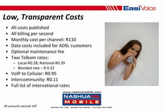 Low, Transparent CostsAll costs publishedAll billing per secondMonthly cost per channel: R110Data costs included for ADSL customersOptional maintenance feeTwo Telkom rates:Local-R0.28; National-R0.39Blended rate – R 0.32VoIP to Cellular: R0.95Intercommunity: R0.11Full list of international ratesAll amounts exclude VAT