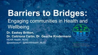Barriers to Bridges:
Engaging communities in Health and
Wellbeing
Dr. Easkey Britton,
Dr. Caitriona Carlin, Dr. Gesche Kindermann
NEAR Health, NUIG
@easkeysurf / @NEARHealth_NUIG
 