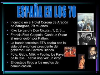 • Incendio en el Hotel Corona de Aragón
  de Zaragoza, 79 muertos .
• Kiko Lergard y Don Cicuta...1, 2, 3 ...
• Francis Ford Coppola Ganó un Oscar
  al mejor guión por Patton.
• La banda terrorista ETA acaba con la
  vida del entonces presidente del
  gobierno Luis Carrero Blanco.
• Fofo, Gaby, Miliki y Fobito, los Payasos
  de la tele... había una vez un circo.
• El destape llego a los medios de
  comunicación.
 