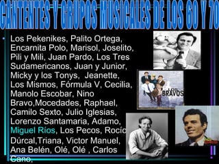 • Los Pekenikes, Palito Ortega,
  Encarnita Polo, Marisol, Joselito,
  Pili y Mili, Juan Pardo, Los Tres
  Sudamericanos, Juan y Junior,
  Micky y los Tonys, Jeanette,
  Los Mismos, Fórmula V, Cecilia,
  Manolo Escobar, Nino
  Bravo,Mocedades, Raphael,
  Camilo Sexto, Julio Iglesias,
  Lorenzo Santamaria, Adamo,
  Miguel Ríos, Los Pecos, Rocío
  Dúrcal,Triana, Victor Manuel,
  Ana Belén, Olé, Olé , Carlos
  Cano,
 