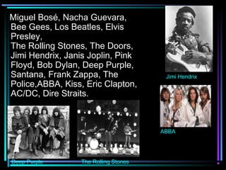 Miguel Bosé, Nacha Guevara,
Bee Gees, Los Beatles, Elvis
Presley,
The Rolling Stones, The Doors,
Jimi Hendrix, Janis Joplin, Pink
Floyd, Bob Dylan, Deep Purple,
Santana, Frank Zappa, The               Jimi Hendrix
Police,ABBA, Kiss, Eric Clapton,
AC/DC, Dire Straits.



                                       ABBA




Deep Purple       The Rolling Stones
 