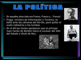 • En aquellos años todo era Franco, Franco y... Franco!
• Fraga, ministro de Información y Turismo, se
  bañó ante las cámaras del No-Do, para quitar el
  susto radiactivo a los turistas.
• En el 69 las Cortes aprobaron que el príncipe
  Juan Carlos de Borbón fuera el sucesor del Jefe
  del Estado a título de Rey.
 
