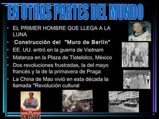 • EL PRIMER HOMBRE QUE LLEGA A LA
  LUNA
•  Construcción del  "Muro de Berlín"
• EE. UU. entró en la guerra de Vietnam
• Matanza en la Plaza de Tlatelolco, México
• Dos revoluciones frustradas, la del mayo
  francés y la de la primavera de Praga
• La China de Mao vivió en esta década la
  llamada "Revolución cultural  
 
