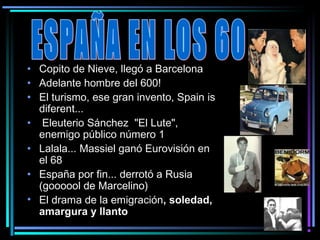 • Copito de Nieve, llegó a Barcelona
• Adelante hombre del 600!
• El turismo, ese gran invento, Spain is
  diferent...
• Eleuterio Sánchez  "El Lute", 
  enemigo público número 1
• Lalala... Massiel ganó Eurovisión en
  el 68
• España por fin... derrotó a Rusia 
  (goooool de Marcelino)
• El drama de la emigración, soledad,
  amargura y llanto
 