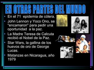 • En el 71  epidemia de cólera.
• John Lennon y Yoco Ono, se
  "encamaron" para pedir una
  oportunidad a la paz.
• La Madre Teresa de Calcuta
  recibió el Nobel de la Paz.
• Star Wars, la gallina de los
  huevos de oro de George
  Lucas.
• Matanzas en Nicaragua, año
  1979
 