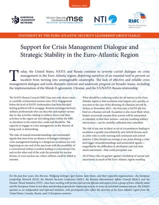 Support for Crisis Management Dialogue and
Strategic Stability in the Euro-Atlantic Region
T
oday, the United States, NATO, and Russia continue to severely curtail dialogue on crisis
management in the Euro-Atlantic region, depriving ourselves of an essential tool to prevent an
incident from turning into unimaginable catastrophe. The lack of effective and reliable crisis
management dialogue and tools sharpens mistrust and undercuts progress on broader issues, including
the implementation of the Minsk II agreement, Ukraine, and the US/NATO-Russia relationship.
The NATO-Russia Council (NRC) has met only eleven times
in carefully orchestrated sessions since 2014. Engagement
below the level of NATO Ambassadors has been blocked,
lacking political will to reengage. Routine exchanges between
military professionals who can describe and explain various
day-to-day activities relating to military forces and their
activities in the region are not taking place within the NRC
or elsewhere to the extent they could and should be. The
capacity to engage on crisis management, in the absence of
being used, is diminishing.
The risks of mutual misunderstandings and unintended
signals that stem from an absence of dialogue relating to
crisis management leading to a dangerous escalation are real,
beginning on one end of the spectrum with the possibility of
a conventional military incident leading to conventional war,
and on the other end of the scale the potential for nuclear
threats, or even nuclear use, where millions could be killed in
minutes.
What should be a sobering reality for all nations in the Euro-
Atlantic region is that escalation may happen very quickly, as
was seen in the case of the downing of a Russian aircraft by
Turkey in November 2015—the first time a NATO ally has
fired on a Russian aircraft. Escalation is also more likely when
leaders incorrectly assume their actions will be interpreted
as intended, or that their actions—and any resulting military
interactions—can be carefully calibrated and controlled.
The risk of any one incident or set of circumstances leading to
escalation is greatly exacerbated by new hybrid threats, such
as cyber risks to early warning and command and control
systems. Cyber threats can emerge at any point during a crisis
and trigger misunderstandings and unintended signals—
magnified by the difficulties in attribution and real-time
attack assessment—that could precipitate war.
All of these risks are greater against a backdrop of unease and
uncertainty in much of the Euro-Atlantic region resulting
For the past four years, Des Browne, Wolfgang Ischinger, Igor Ivanov, Sam Nunn, and their respective organizations—the European
Leadership Network (ELN), the Munich Security Conference (MSC), the Russian International Affairs Council (RIAC), and the
Nuclear Threat Initiative (NTI)—have been working with former and current officials and experts from a group of Euro-Atlantic states
and the European Union to test ideas and develop proposals for improving security in areas of existential common interest. The EASLG
operates as an independent and informal initiative, with participants who reflect the diversity of the Euro-Atlantic region from the
United States, Canada, Russia, and 15 European countries.
STATEMENT BY THE EURO-ATLANTIC SECURITY LEADERSHIP GROUP (EASLG)
February 2019
 