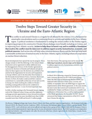 STATEMENT BY THE EURO-ATLANTIC SECURITY LEADERSHIP GROUP (EASLG)
February 2020
Twelve Steps Toward Greater Security in
Ukraine and the Euro-Atlantic Region
T
he conflict in and around Ukraine is a tragedy for all affected by the violence. It is a flashpoint for
catastrophic miscalculation and is a continuing threat to security and stability in the Euro-Atlantic
region. A political resolution is fundamental to ending the armed conflict in the Donbas region,
to improving prospects for constructive Ukraine-Russia dialogue more broadly including on Crimea, and
to improving Euro-Atlantic security. Action to help those in harm’s way and to establish a foundation
that resolves the conflict must be taken now to address urgent security, humanitarian, economic, and
political concerns. Such action also will help reduce tensions between Russia and the West and help build
a sustainable architecture of mutual security in the Euro-Atlantic region, including enhanced cooperation
on nuclear threat reduction.
Recent developments have opened the way for progress. Those
changes include in 2019 the following: (1) the mutual release
of prisoners and an agreement to define additional areas
for disengagement of forces; (2) the October agreement on
a process for elections in Donetsk and Luhansk and special
status for these regions once the elections are certified as free
and fair by the Organization for Security and Cooperation
in Europe (OSCE); and (3) the December Paris Summit in
the Normandy format between France, Germany, Russia and
Ukraine. In Paris, the leaders underscored their common
commitment to a sustainable architecture of trust and security
in Europe, for which resolving the conflict in Ukraine—
including creating political and security conditions to
organize local elections—is one of several important steps.
In 2020, a further meeting in the Normandy format, ongoing
work of the Trilateral Contact Group, and other diplomatic
exchanges provide opportunities to move forward on ending a
war that, over the past six years, has killed more than 13,000,
wounded more than 25,000 and forced 2.5 million people
from their homes. This opening must not be missed. The
following 12 practical, concrete steps can be taken now
to address urgent security, humanitarian, economic, and
political concerns.
SECURITY STEPS
In March 2014, following a request by Ukraine’s government
and a consensus decision by all 57 OSCE participating
states, the OSCE Special Monitoring Mission (SMM) was
deployed within Ukraine to foster peace, security, and
stability. In September 2014, the SMM began to support the
implementation of the Minsk agreements. In the same month,
the Joint Centre for Control and Coordination (JCCC) was
established by Ukraine and Russia to focus on a ceasefire and
stabilization of the contact line, as well as implementation
of the Minsk agreements. On December 18, 2017, Russia
announced that Russian representatives of the JCCC would
leave Ukraine the next day.
Des Browne, Wolfgang Ischinger, Igor Ivanov, Ernest J. Moniz, Sam Nunn, and their respective organizations—the European Leadership
Network (ELN), the Munich Security Conference (MSC), the Russian International Affairs Council (RIAC), and the Nuclear Threat
Initiative (NTI)—work with former and current officials and experts from a group of Euro-Atlantic states and the European Union to
test ideas and develop proposals for improving security in areas of existential common interest. The EASLG operates as an independent
and informal initiative, with participants who reflect the diversity of the Euro-Atlantic region from the United States, Canada, Russia,
and 15 European countries.
 