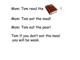 Mom: Tom read the               !

Mom: Tom eat the meal!

Mom: Tom eat the pear!

Tom if you don’t eat the meal
you will be weak.
 