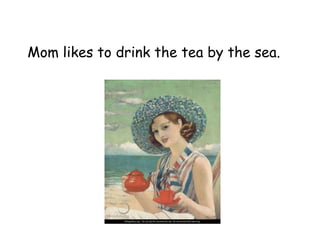 Mom likes to drink the tea by the sea.
 