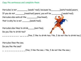 Copy the sentences and complete them:


Hercules is not ________ (weak/ real), because he_______(eats/reads) pears.
If you do not _______(read/eat) pears, you will be ________( weak/real).
Hercules also eats all the ________(tea/meal),
that is why he is not ______(weak/real).


Hercules also likes to drink_____(ear/tea).
Do you like to drink tea?
_ _ _ _ _ _ _ _ _ __ _ _ _(Yes, I like to drink tea./ No, I do not like to drink tea.)


Hercules likes the sea.
Do you like the sea?
_ _ _ _ _ _ _ _ _ _ _ _ (Yes, I like the sea. / No, I do not like the sea.)
 