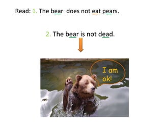 Read: 1. The bear does not eat pears.


          2. The bear is not dead.




                               I am
                               ok!
 
