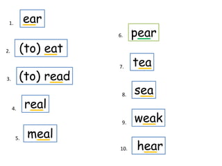 1.        ear
                      6.    pear
2.        (to) eat
                      7.    tea
3.        (to) read
                       8.   sea
     4.    real
                       9.   weak
      5.   meal
                      10.   hear
 