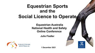 Equestrian Sports
and the
Social Licence to Operate
Julie Fiedler
Equestrian Australia
National Health and Safety
Online Conference
1 December 2021
 