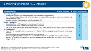 Screening for chronic HCV infection
*After shipment to a central laboratory where the EIA will be performed; †Using serum, plasma, fingerstick whole blood or saliva as matrices;
‡If HCV RNA assays are not available and/or not affordable; §If available and screening strategy is cost effective
EASL CPG HCV. J Hepatol 2018;69:461–511.
Recommendations
Screening strategies
• Screening according to local epidemiology and within framework of national plans
• May include at-risk populations, birth cohort testing and general population testing in areas of intermediate to high
seroprevalence (≥2–5%)
• Based on detection of serum/plasma anti-HCV Abs using EIA
A
B
A
1
2
1
Anti-HCV Ab testing
• Should be offered with linkage to prevention, care and treatment
• Dried blood spots can be used as alternative to serum or plasma*
• Use RDTs† (as an alternative to classical EIA) at patient’s care site to facilitate screening and improve access to care
A
A
A
1
2
2
HCV RNA testing
• If anti-HCV Ab detected, test for serum/plasma HCV RNA (or HCV core antigen)‡ to identify patients with ongoing
infection
• Dried blood spots can be used as alternative to serum or plasma*
• Reflex testing for HCV RNA in patients who are anti-HCV Ab+ should be applied to increase linkage to care
• Anti-HCV Ab screening can be replaced by a point-of-care HCV RNA assay (LLOD: ≤1000 IU/mL) or HCV core
antigen testing§
A
A
B
C
1
2
1
2
Grade of evidence Grade of recommendation
 