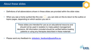 About these slides
• Definitions of all abbreviations shown in these slides are provided within the slide notes
• When you see a home symbol like this one: , you can click on this to return to the outline or
topics pages, depending on which section you are in
• Please send any feedback to: slidedeck_feedback@easloffice.eu
These slides are intended for use as an educational resource and
should not be used in isolation to make patient management
decisions. All information included should be verified before treating
patients or using any therapies described in these materials
 