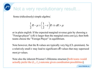 Not a very revolutionary result…
Some (ridiculously) simple algebra:

1
R
2

1
2

R

R

or in plain english: If the expected marginal revenue gain by choosing a
”Foreign player” (εR) is larger than the marginal extra cost (μ), then both
teams choose the ”Foreign Player” in equilibrium.
Note however, that the R-values are typically very big (CL-premium). So
a relatively small ε may lead to significant εR-values that may superseed
most μ-values.
Note also the inherent Prisoner’s Dilemma structure [both teams would
actually prefer the (L1, L2) outcome given coordination possibilities].

 